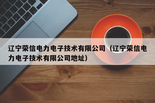 辽宁荣信电力电子技术有限公司（辽宁荣信电力电子技术有限公司地址）