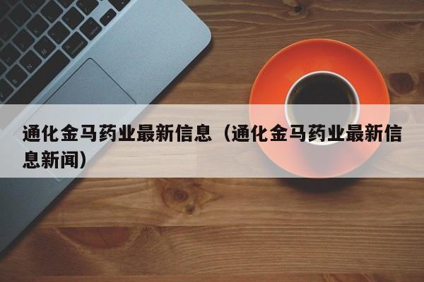 通化金马药业最新信息（通化金马药业最新信息新闻）