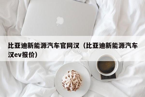 比亚迪新能源汽车官网汉（比亚迪新能源汽车汉ev报价）