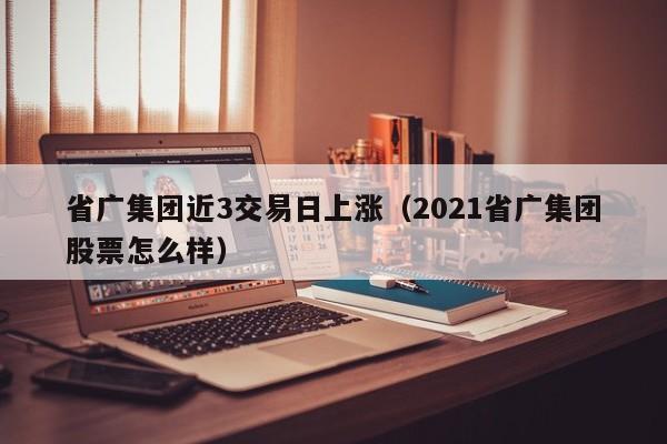 省广集团近3交易日上涨（2021省广集团股票怎么样）