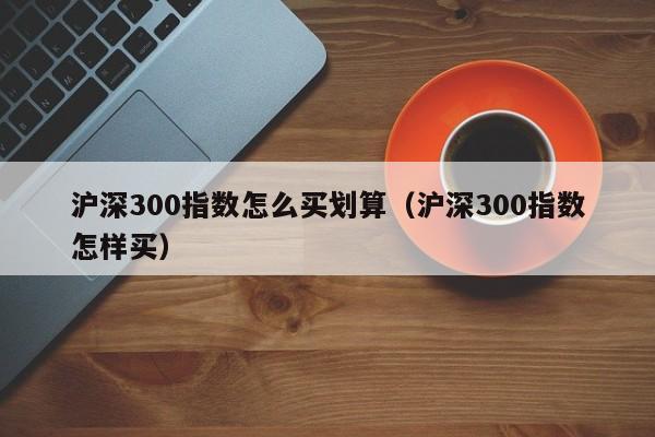 沪深300指数怎么买划算（沪深300指数怎样买）