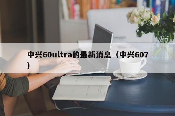 中兴60ultra的最新消息（中兴607）