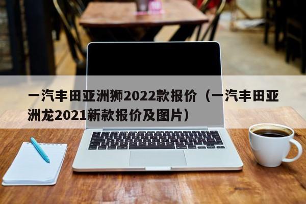 一汽丰田亚洲狮2022款报价（一汽丰田亚洲龙2021新款报价及图片）