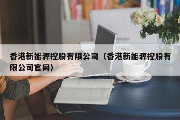 香港新能源控股有限公司（香港新能源控股有限公司官网）