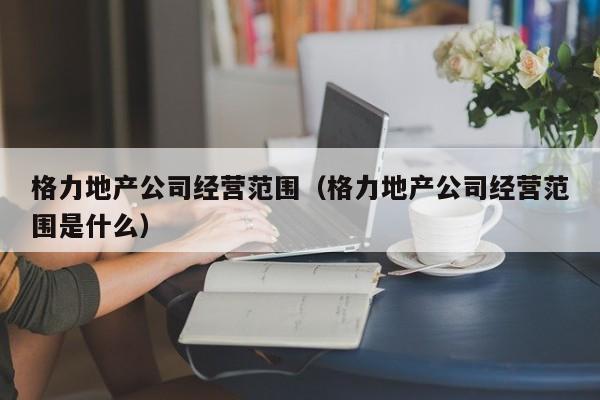 格力地产公司经营范围（格力地产公司经营范围是什么）