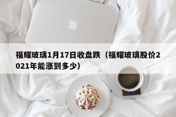 福耀玻璃1月17日收盘跌（福耀玻璃股价2021年能涨到多少）