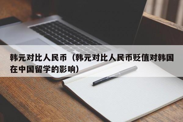 韩元对比人民币（韩元对比人民币贬值对韩国在中国留学的影响）