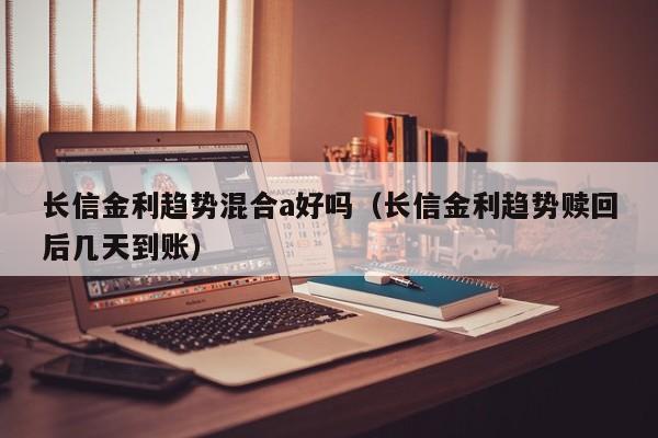 长信金利趋势混合a好吗（长信金利趋势赎回后几天到账）