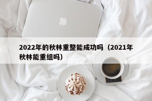 2022年的秋林重整能成功吗（2021年秋林能重组吗）