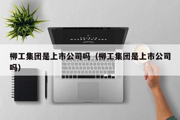 柳工集团是上市公司吗（柳工集团是上市公司吗）