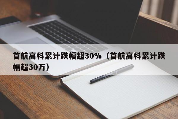 首航高科累计跌幅超30%（首航高科累计跌幅超30万）