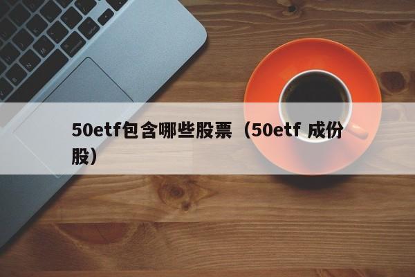 50etf包含哪些股票（50etf 成份股）