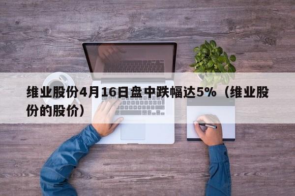 维业股份4月16日盘中跌幅达5%（维业股份的股价）