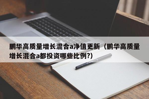 鹏华高质量增长混合a净值更新（鹏华高质量增长混合a都投资哪些比例?）