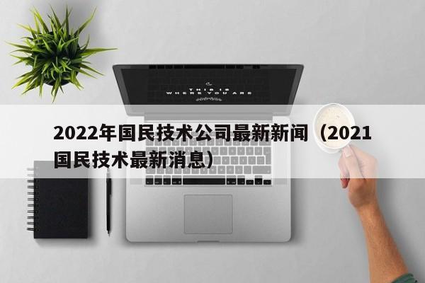 2022年国民技术公司最新新闻（2021国民技术最新消息）