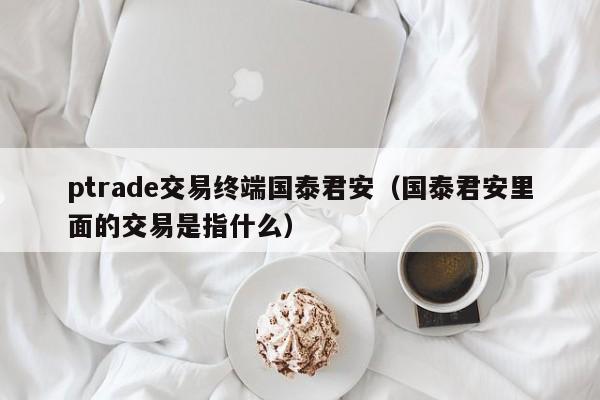 ptrade交易终端国泰君安（国泰君安里面的交易是指什么）