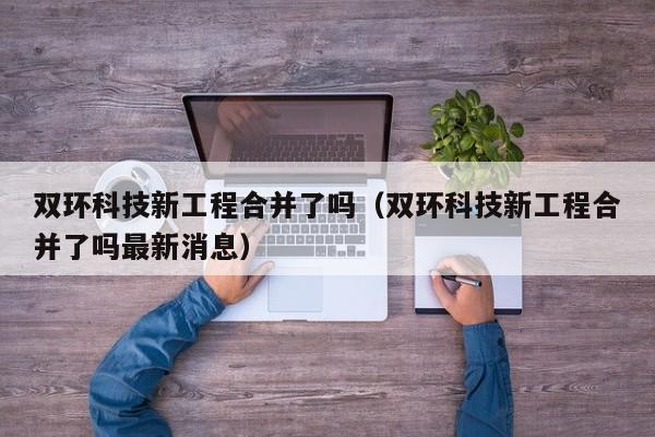 双环科技新工程合并了吗（双环科技新工程合并了吗最新消息）