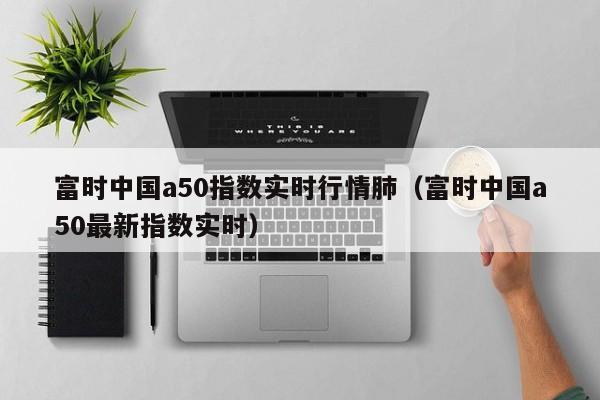 富时中国a50指数实时行情肺（富时中国a50最新指数实时）