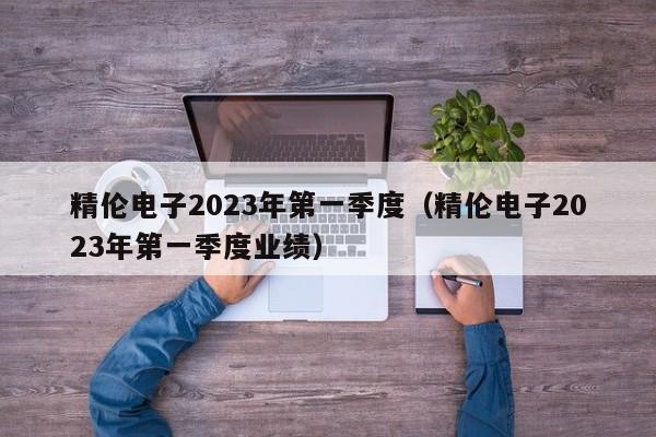 精伦电子2023年第一季度（精伦电子2023年第一季度业绩）