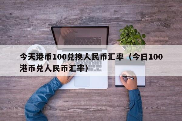 今天港币100兑换人民币汇率（今日100港币兑人民币汇率）