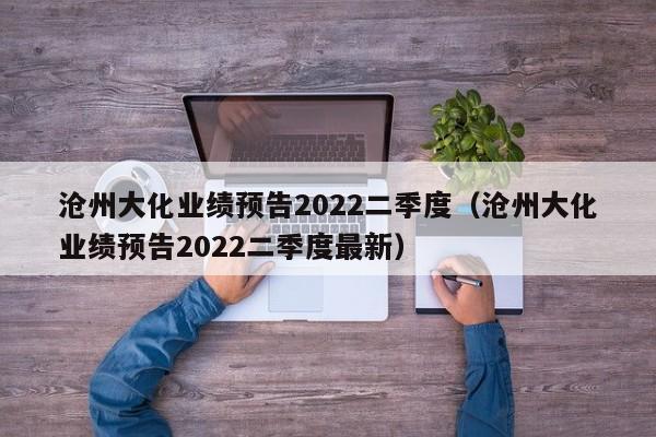 沧州大化业绩预告2022二季度（沧州大化业绩预告2022二季度最新）