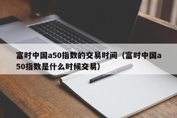 富时中国a50指数的交易时间（富时中国a50指数是什么时候交易）