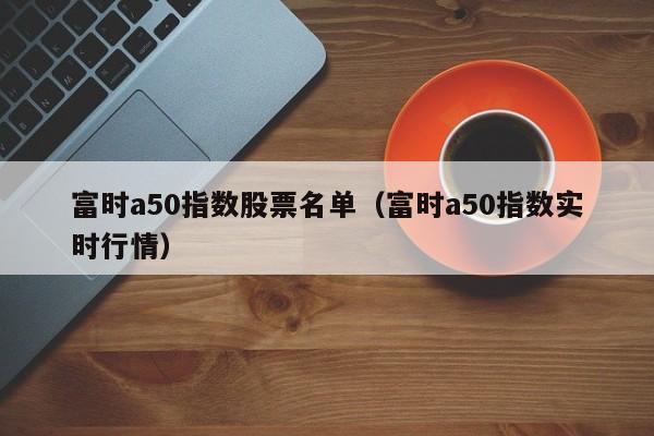 富时a50指数股票名单（富时a50指数实时行情）