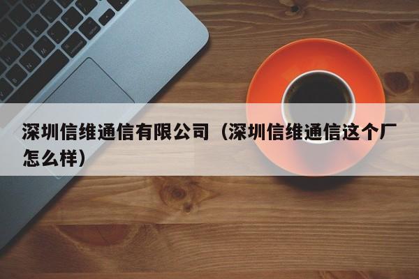 深圳信维通信有限公司（深圳信维通信这个厂怎么样）